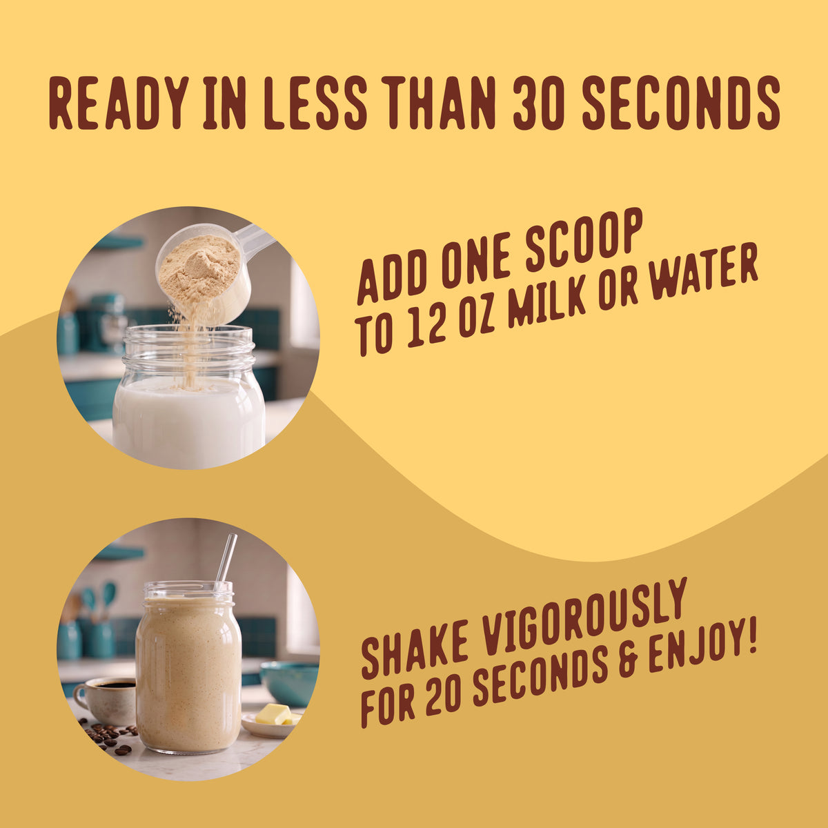 Add one scoop of Butter Coffee Protein Smoothie to 12 ounces of milk or water, then shake vigorously for 20 seconds.