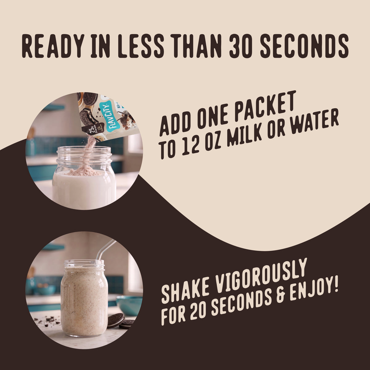Pour one packet of FlavCity Protein Smoothie Single-Serve Cookies & Cream into 12 ounces of liquid and shake for 20 seconds.