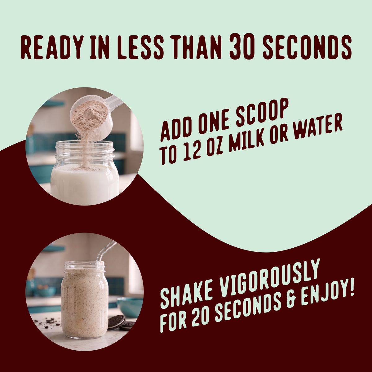 Add one scoop of Shop FlavCity Mint Chocolate Protein Smoothie to 12 ounces of liquid, then shake for 20 seconds.
