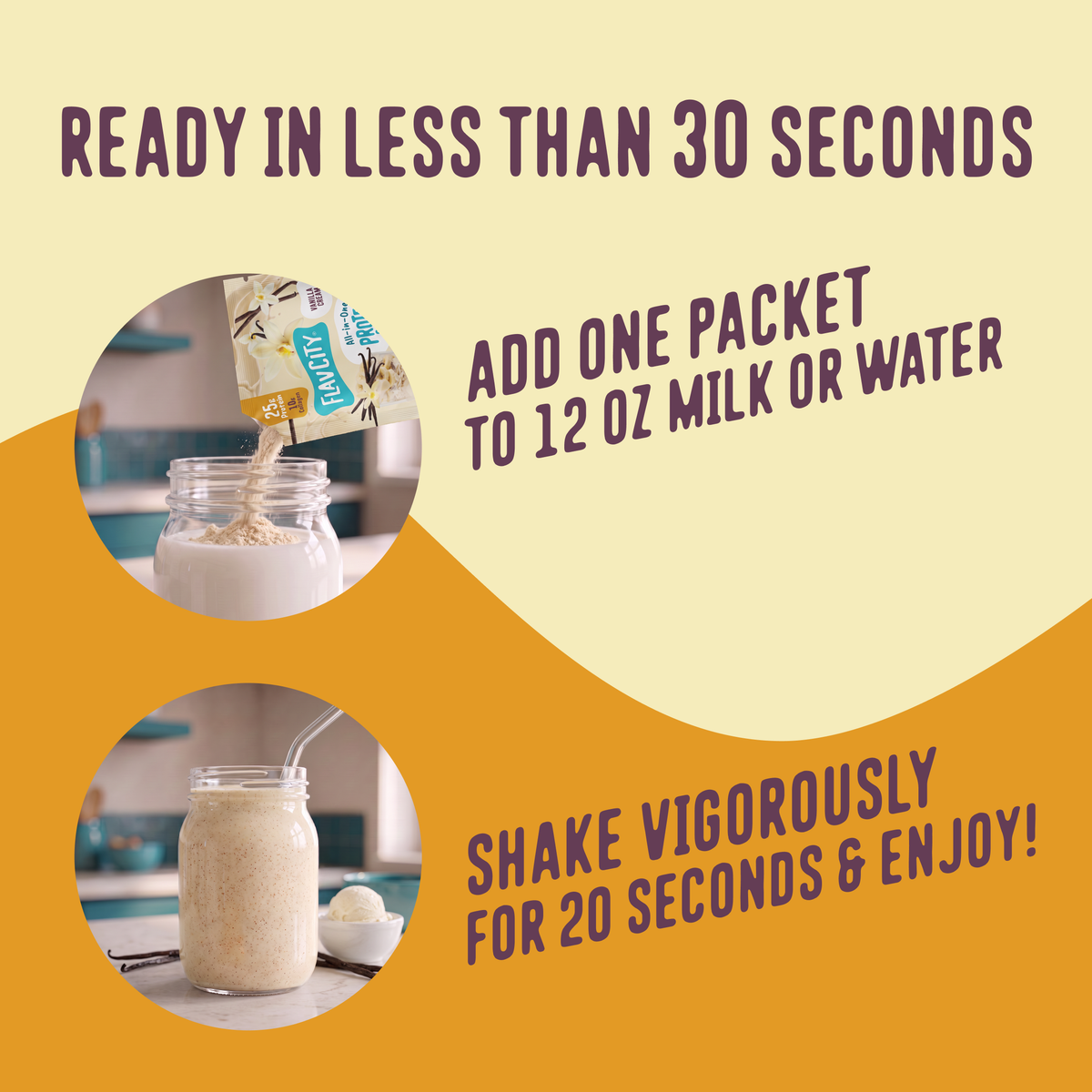 To prepare your Shop FlavCity Protein Smoothie Single-Serve Vanilla Cream, pour one packet into 12 ounces of liquid, then shake for 20 seconds.